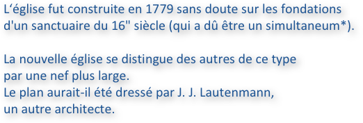 L‘église fut construite en 1779 sans doute sur les fondations 
d'un sanctuaire du 16" siècle (qui a dû être un simultaneum*).
La nouvelle église se distingue des autres de ce type 
par une nef plus large. 
Le plan aurait-il été dressé par J. J. Lautenmann, 
un autre architecte.