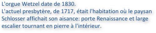 L'orgue Wetzel date de 1830. 
L'actuel presbytère, de 1717, était l'habitation où le paysan Schlosser affichait son aisance: porte Renaissance et large 
escalier tournant en pierre à l'intérieur.