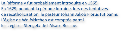 La Réforme y fut probablement introduite en 1565. 
En 1629, pendant la période lorraine, lors des tentatives 
de recatholicisation, le pasteur Johann Jakob Florus fut banni. 
L'église de Wolfskirchen est comptée parmi 
les «églises-Stengel» de l'Alsace Bossue.